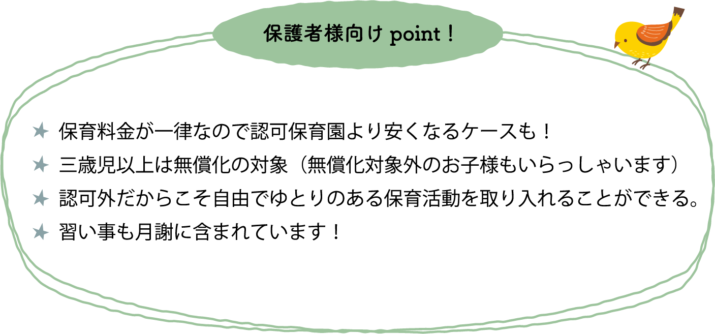 保育料金が一律なので認可保育園より安くなるケースも！三才児以上は無償化の対象（無償化対象外のお子様もいらっしゃいます）保護者負担が少なくて済む（ミルク・オムツ・敷布団持ち込み不要！習い事も月謝に含まれています！保護者会はありません。）