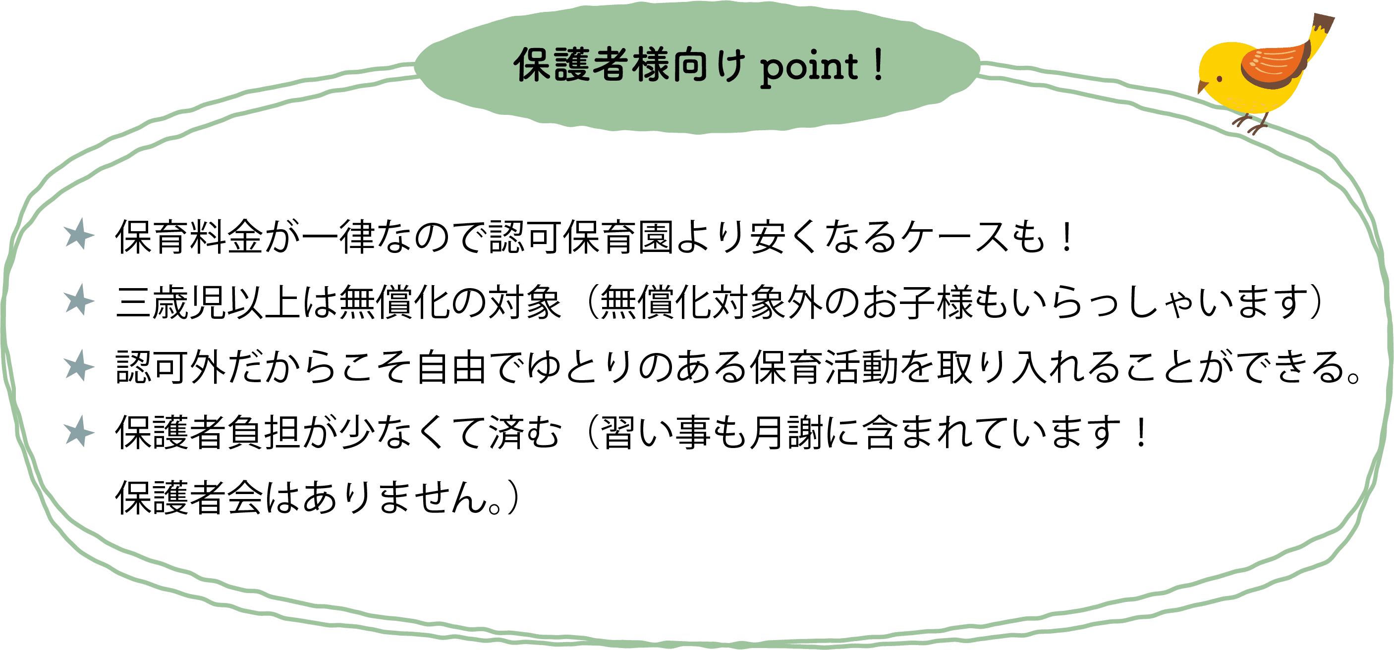 保育料金が一律なので認可保育園より安くなるケースも！三才児以上は無償化の対象（無償化対象外のお子様もいらっしゃいます）保護者負担が少なくて済む（ミルク・オムツ・敷布団持ち込み不要！習い事も月謝に含まれています！保護者会はありません。）