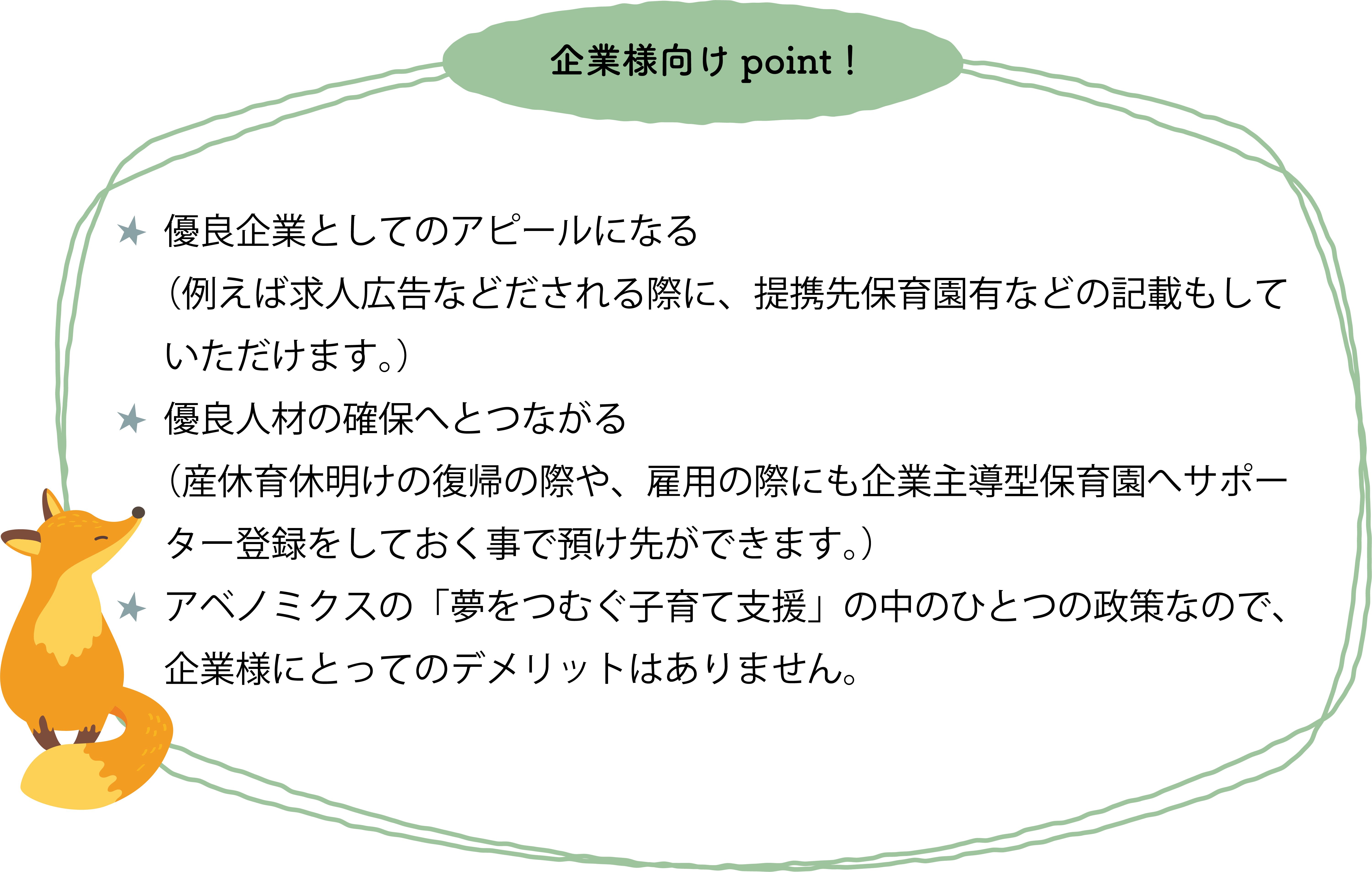 優良企業としてのアピールになる（例えば求人広告などだされる際に、提携先保育園有などの記載もしていただけます。）優良人材の確保へとつながる（産休育休明けの復帰の際や、雇用の際にも企業主導型保育園へサポーター登録をしておくことで預け先ができます。）アベノミクスの「夢をつむぐ子育て支援」の中のひとつの政策なので企業様にとってのデメリットはありません。